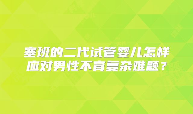塞班的二代试管婴儿怎样应对男性不育复杂难题？