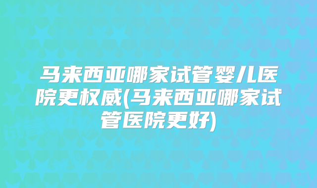马来西亚哪家试管婴儿医院更权威(马来西亚哪家试管医院更好)