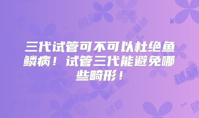 三代试管可不可以杜绝鱼鳞病!试管三代能避免哪些畸形!