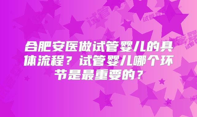 合肥安医做试管婴儿的具体流程？试管婴儿哪个环节是最重要的？