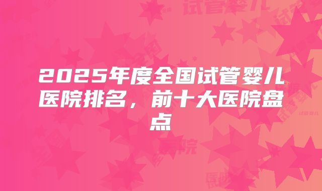2025年度全国试管婴儿医院排名，前十大医院盘点