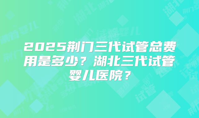 2025荆门三代试管总费用是多少？湖北三代试管婴儿医院？
