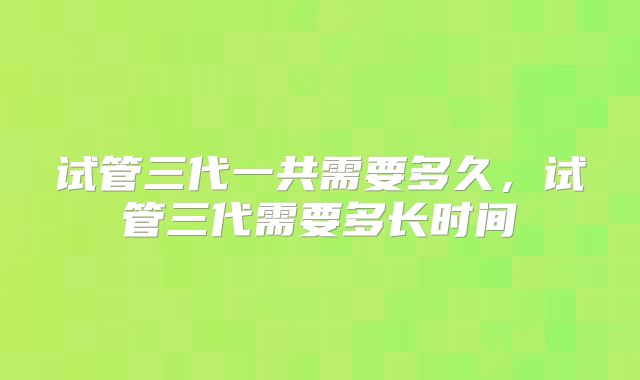 试管三代一共需要多久,试管三代需要多长时间