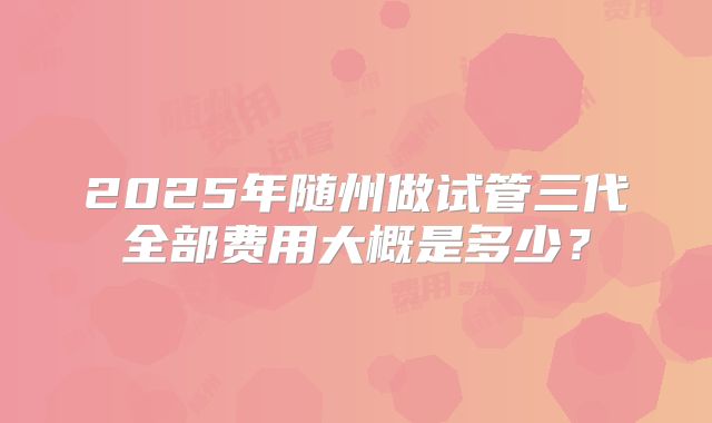 2025年随州做试管三代全部费用大概是多少?