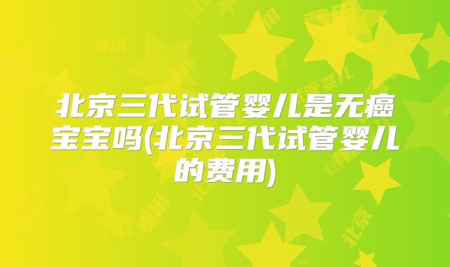 北京三代试管婴儿是无癌宝宝吗(北京三代试管婴儿的费用)