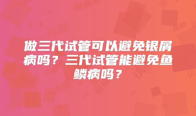 做三代试管可以避免银屑病吗？三代试管能避免鱼鳞病吗？