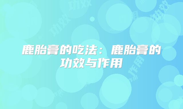 鹿胎膏的吃法:鹿胎膏的功效与作用