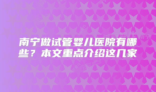 南宁做试管婴儿医院有哪些?本文重点介绍这几家