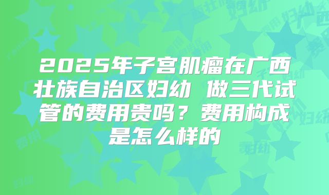 2025年子宫肌瘤在广西壮族自治区妇幼 做三代试管的费用贵吗?费用构成是怎么样的