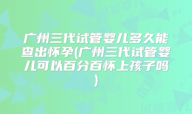广州三代试管婴儿多久能查出怀孕(广州三代试管婴儿可以百分百怀上孩子吗)