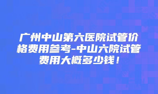 广州中山第六医院试管价格费用参考-中山六院试管费用大概多少钱！