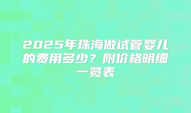 2025年珠海做试管婴儿的费用多少?附价格明细一览表