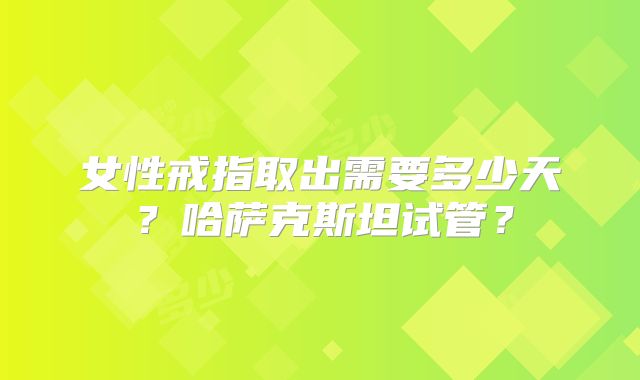 女性戒指取出需要多少天？哈萨克斯坦试管？