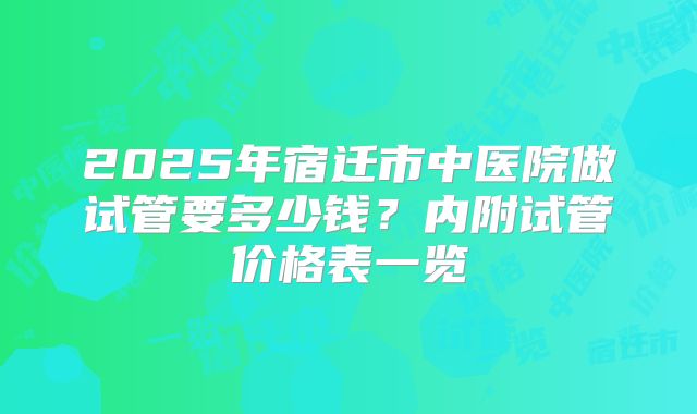 2025年宿迁市中医院做试管要多少钱？内附试管价格表一览