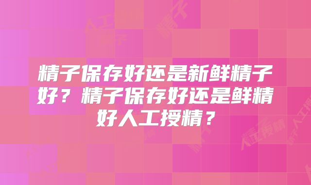精子保存好还是新鲜精子好？精子保存好还是鲜精好人工授精？