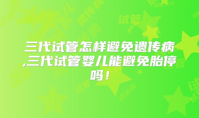 三代试管怎样避免遗传病,三代试管婴儿能避免胎停吗!
