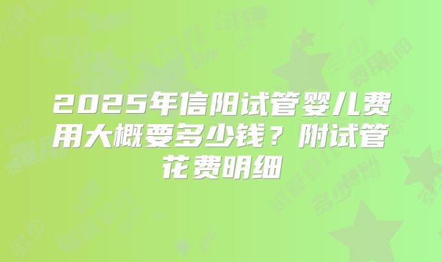 2025年信阳试管婴儿费用大概要多少钱?附试管花费明细