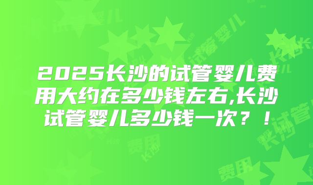 2025长沙的试管婴儿费用大约在多少钱左右,长沙试管婴儿多少钱一次？！