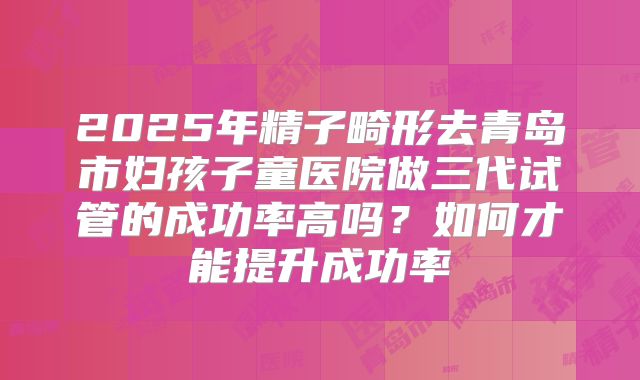 2025年精子畸形去青岛市妇孩子童医院做三代试管的成功率高吗?如何才能提升成功率