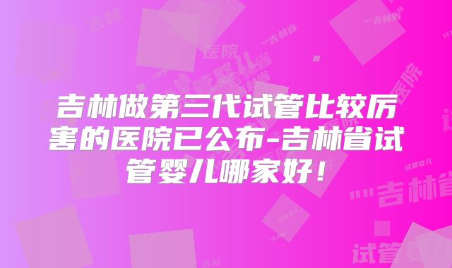吉林做第三代试管比较厉害的医院已公布-吉林省试管婴儿哪家好！