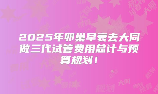 2025年卵巢早衰去大同做三代试管费用总计与预算规划！