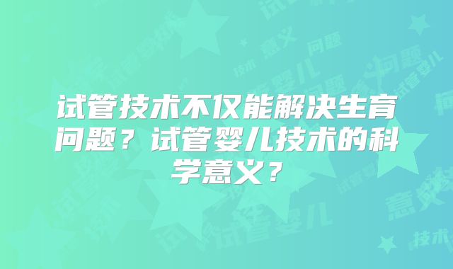 试管技术不仅能解决生育问题?试管婴儿技术的科学意义?