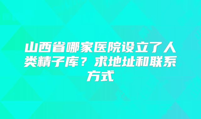 山西省哪家医院设立了人类精子库?求地址和联系方式