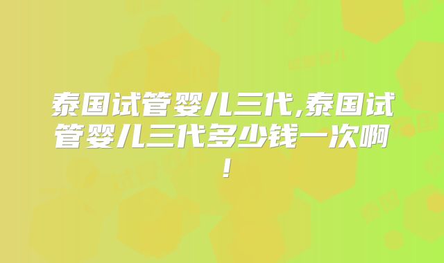 泰国试管婴儿三代,泰国试管婴儿三代多少钱一次啊!