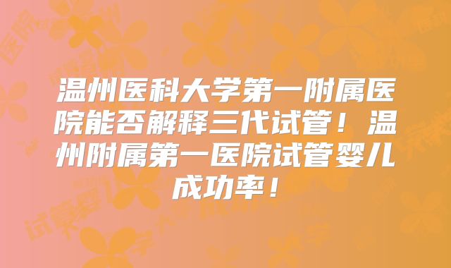 温州医科大学第一附属医院能否解释三代试管！温州附属第一医院试管婴儿成功率！