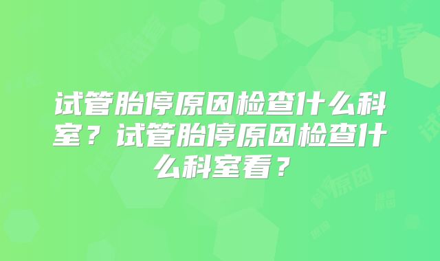 试管胎停原因检查什么科室？试管胎停原因检查什么科室看？