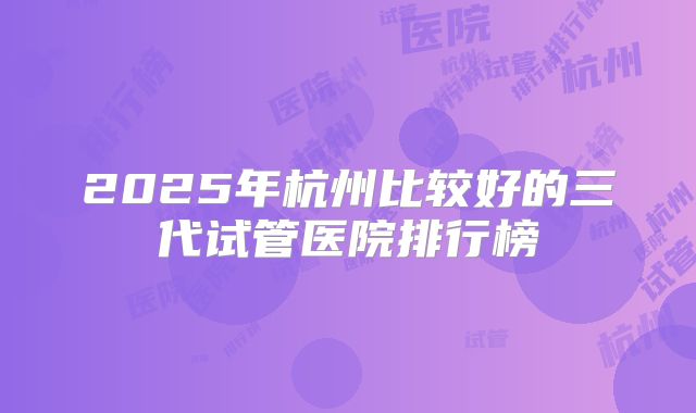 2025年杭州比较好的三代试管医院排行榜