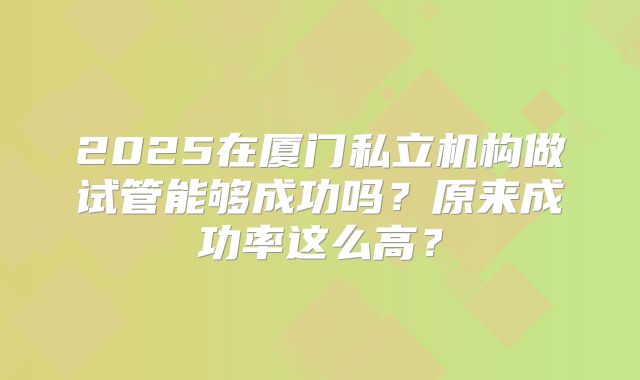 2025在厦门私立机构做试管能够成功吗？原来成功率这么高？