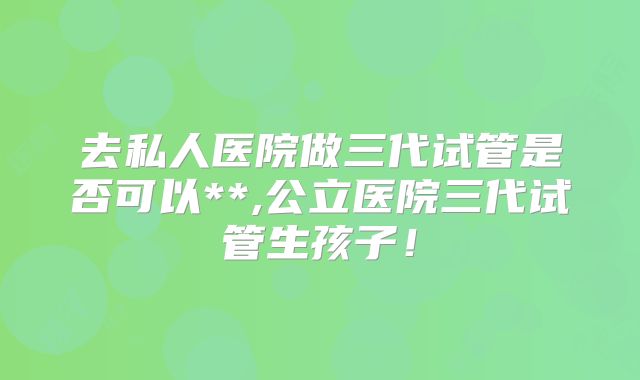 去私人医院做三代试管是否可以**,公立医院三代试管生孩子！