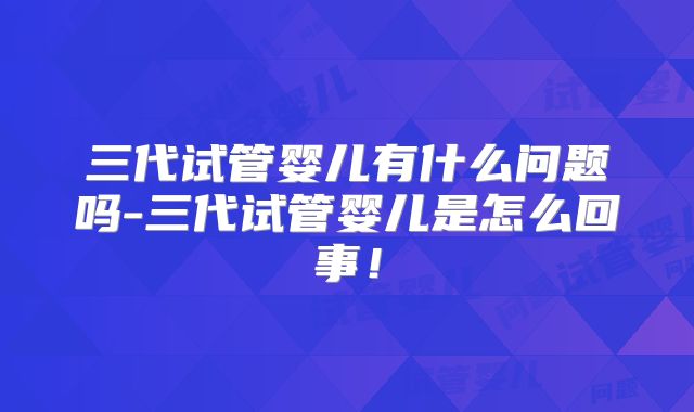 三代试管婴儿有什么问题吗-三代试管婴儿是怎么回事！