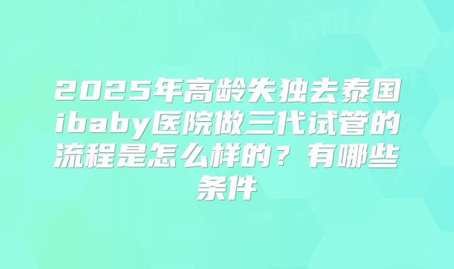 2025年高龄失独去泰国ibaby医院做三代试管的流程是怎么样的？有哪些条件