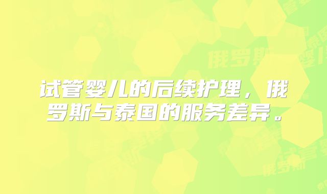 试管婴儿的后续护理，俄罗斯与泰国的服务差异。