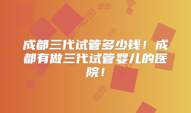 成都三代试管多少钱！成都有做三代试管婴儿的医院！