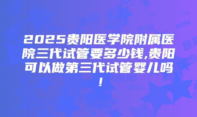 2025贵阳医学院附属医院三代试管要多少钱,贵阳可以做第三代试管婴儿吗！