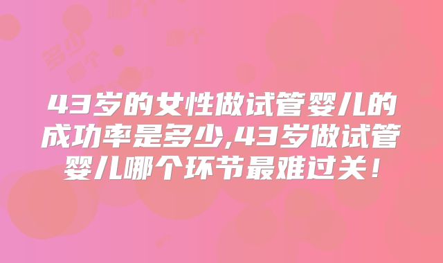 43岁的女性做试管婴儿的成功率是多少,43岁做试管婴儿哪个环节最难过关！