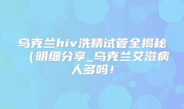 乌克兰hiv洗精试管全揭秘（明细分享_乌克兰艾滋病人多吗！