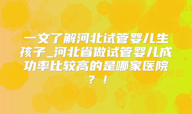 一文了解河北试管婴儿生孩子_河北省做试管婴儿成功率比较高的是哪家医院?!