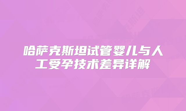 哈萨克斯坦试管婴儿与人工受孕技术差异详解