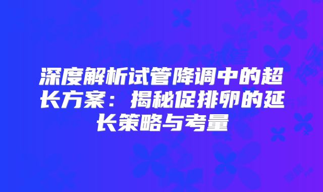 深度解析试管降调中的超长方案：揭秘促排卵的延长策略与考量