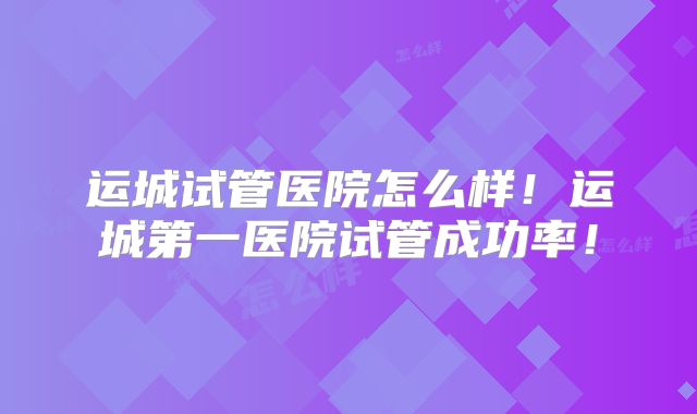 运城试管医院怎么样！运城第一医院试管成功率！