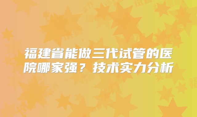 福建省能做三代试管的医院哪家强？技术实力分析