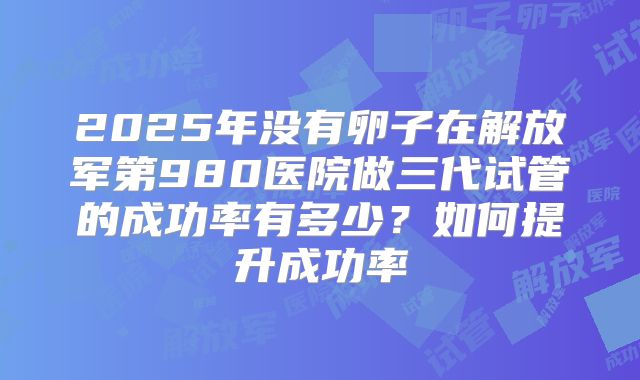 2025年没有卵子在解放军第980医院做三代试管的成功率有多少?如何提升成功率