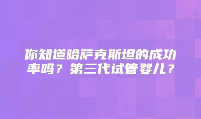 你知道哈萨克斯坦的成功率吗？第三代试管婴儿？