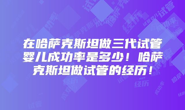 在哈萨克斯坦做三代试管婴儿成功率是多少！哈萨克斯坦做试管的经历！