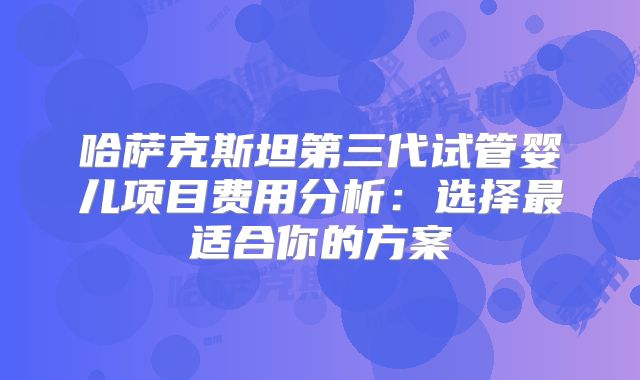 哈萨克斯坦第三代试管婴儿项目费用分析：选择最适合你的方案