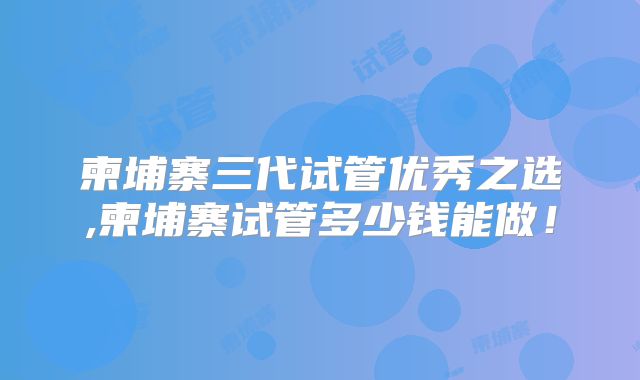 柬埔寨三代试管优秀之选,柬埔寨试管多少钱能做！